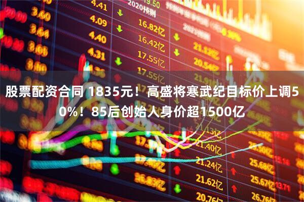 股票配资合同 1835元！高盛将寒武纪目标价上调50%！85后创始人身价超1500亿