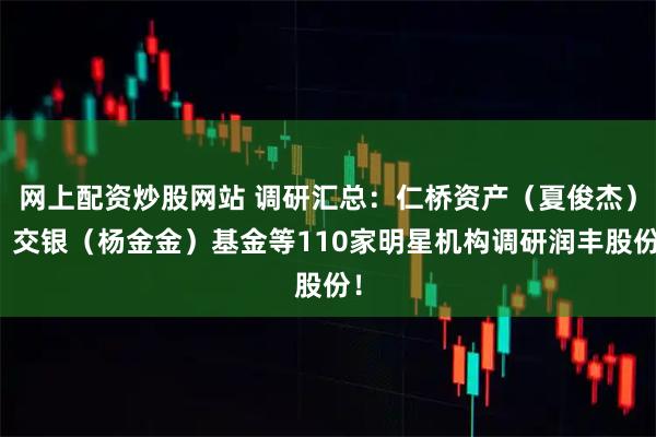 网上配资炒股网站 调研汇总：仁桥资产（夏俊杰）、交银（杨金金）基金等110家明星机构调研润丰股份！
