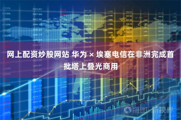 网上配资炒股网站 华为 × 埃塞电信在非洲完成首批塔上叠光商用