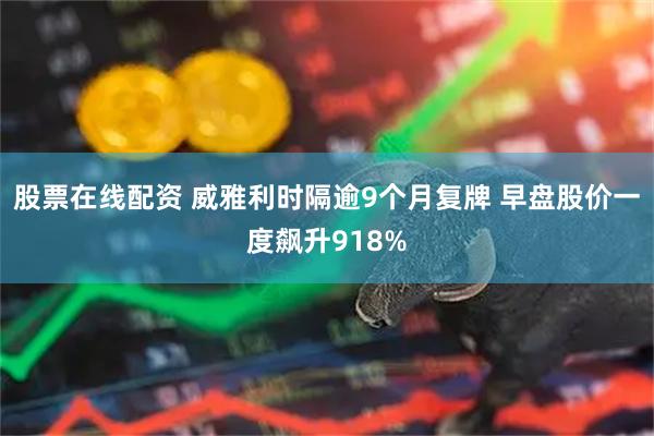 股票在线配资 威雅利时隔逾9个月复牌 早盘股价一度飙升918%