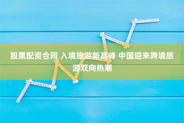 股票配资合同 入境旅游新高峰 中国迎来跨境旅游双向热潮