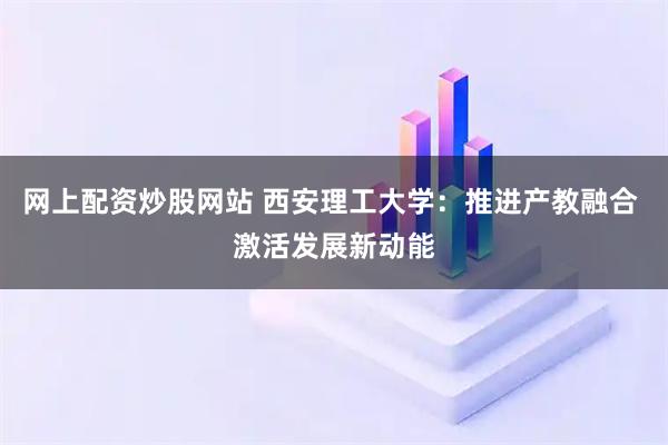 网上配资炒股网站 西安理工大学：推进产教融合 激活发展新动能