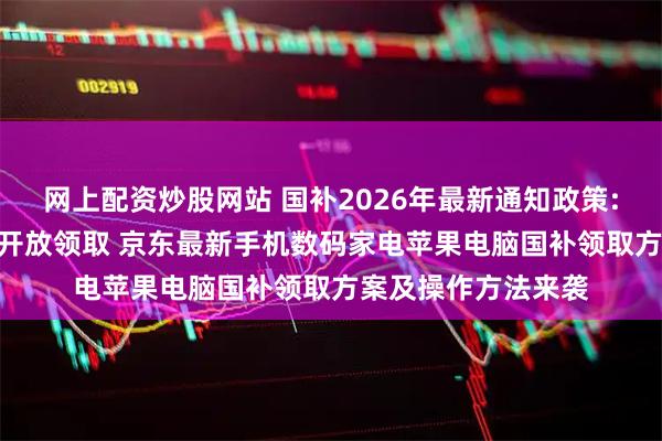网上配资炒股网站 国补2026年最新通知政策:首批625亿多地已开放领取 京东最新手机数码家电苹果电脑国补领取方案及操作方法来袭