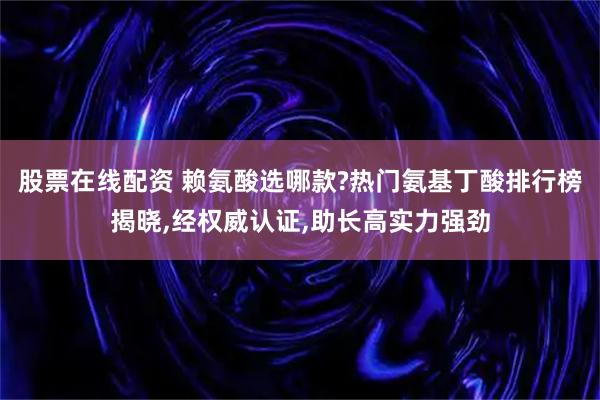股票在线配资 赖氨酸选哪款?热门氨基丁酸排行榜揭晓,经权威认证,助长高实力强劲