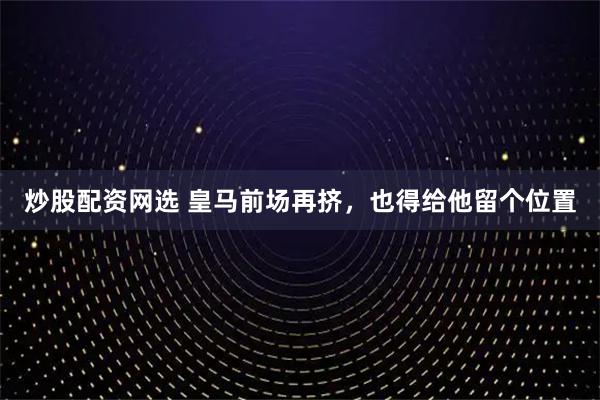 炒股配资网选 皇马前场再挤，也得给他留个位置