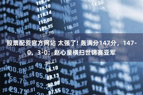 股票配资官方网站 太强了! 轰满分147分，147-0，3-0：赵心童横扫世锦赛亚军