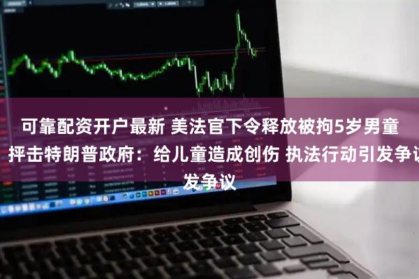 可靠配资开户最新 美法官下令释放被拘5岁男童，抨击特朗普政府：给儿童造成创伤 执法行动引发争议