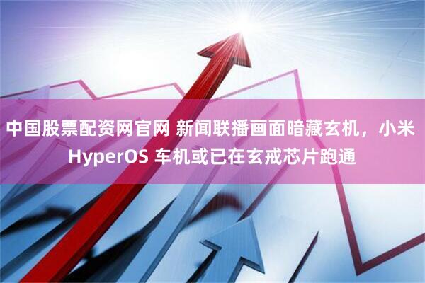 中国股票配资网官网 新闻联播画面暗藏玄机，小米 HyperOS 车机或已在玄戒芯片跑通