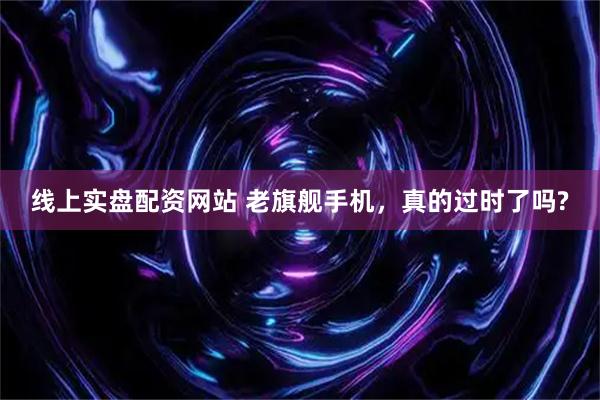 线上实盘配资网站 老旗舰手机，真的过时了吗?