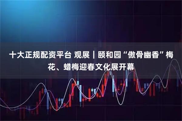 十大正规配资平台 观展｜颐和园“傲骨幽香”梅花、蜡梅迎春文化展开幕