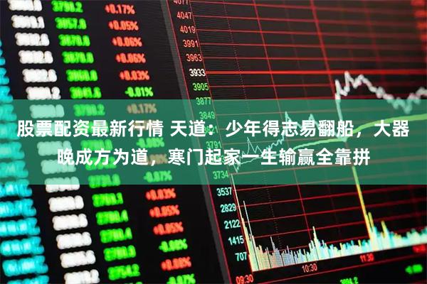 股票配资最新行情 天道：少年得志易翻船，大器晚成方为道，寒门起家一生输赢全靠拼