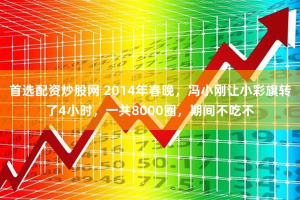 首选配资炒股网 2014年春晚，冯小刚让小彩旗转了4小时，一共8000圈，期间不吃不
