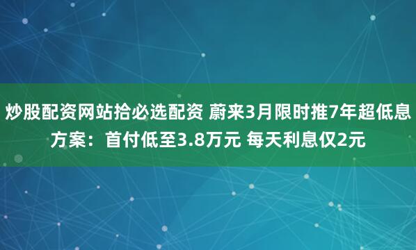 炒股配资网站拾必选配资 蔚来3月限时推7年超低息方案：首付低至3.8万元 每天利息仅2元