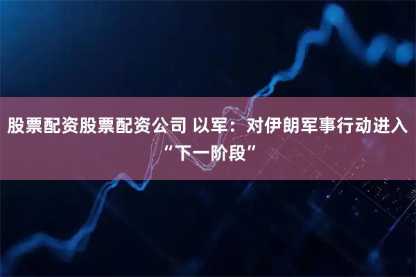 股票配资股票配资公司 以军：对伊朗军事行动进入“下一阶段”