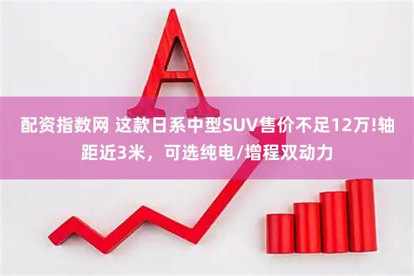 配资指数网 这款日系中型SUV售价不足12万!轴距近3米，可选纯电/增程双动力