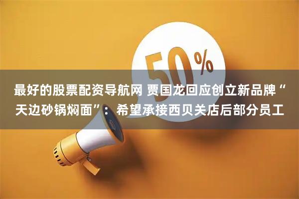 最好的股票配资导航网 贾国龙回应创立新品牌“天边砂锅焖面”：希望承接西贝关店后部分员工