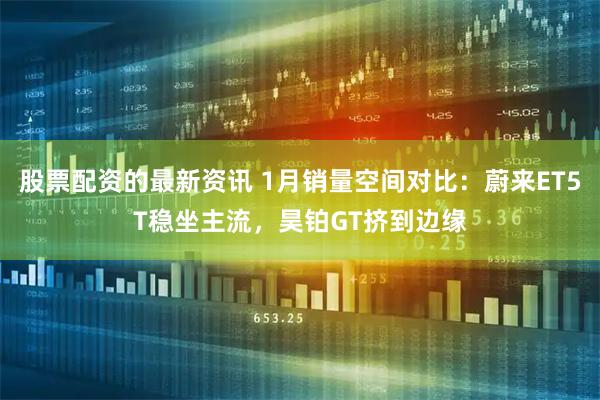 股票配资的最新资讯 1月销量空间对比：蔚来ET5T稳坐主流，昊铂GT挤到边缘