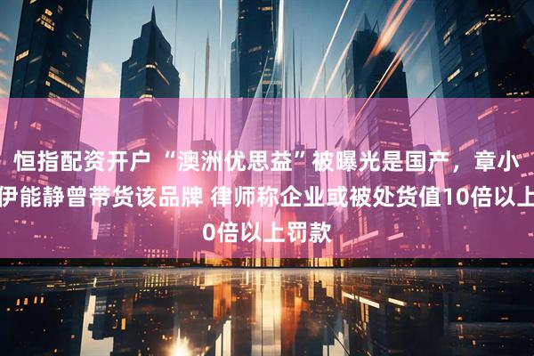 恒指配资开户 “澳洲优思益”被曝光是国产，章小蕙、伊能静曾带货该品牌 律师称企业或被处货值10倍以上罚款