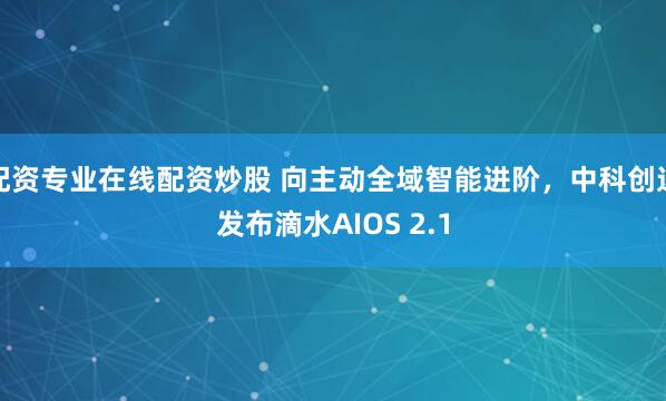 配资专业在线配资炒股 向主动全域智能进阶，中科创达发布滴水AIOS 2.1