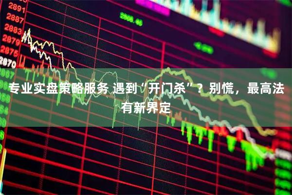 专业实盘策略服务 遇到“开门杀”?别慌,最高法有新界定