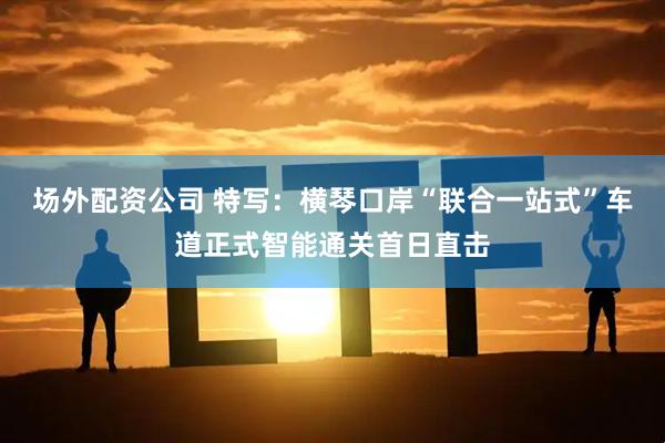 场外配资公司 特写：横琴口岸“联合一站式”车道正式智能通关首日直击
