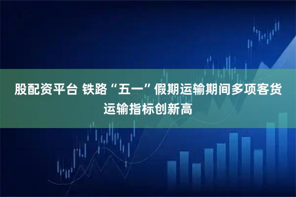 股配资平台 铁路“五一”假期运输期间多项客货运输指标创新高