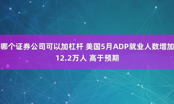 哪个证券公司可以加杠杆 美国5月ADP就业人数增加12.2万人 高于预期