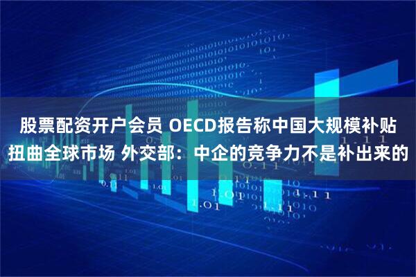 股票配资开户会员 OECD报告称中国大规模补贴扭曲全球市场 外交部：中企的竞争力不是补出来的