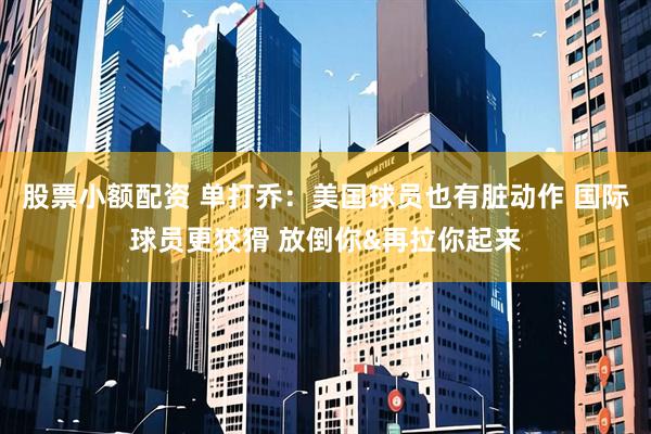 股票小额配资 单打乔：美国球员也有脏动作 国际球员更狡猾 放倒你&再拉你起来
