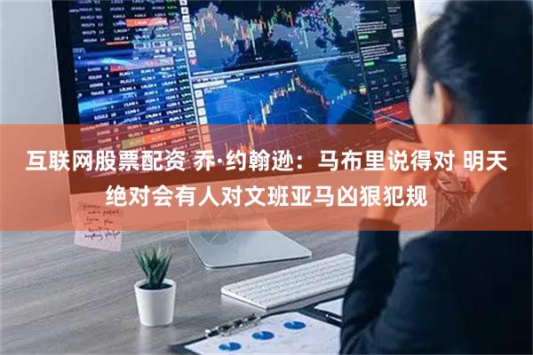 互联网股票配资 乔·约翰逊：马布里说得对 明天绝对会有人对文班亚马凶狠犯规