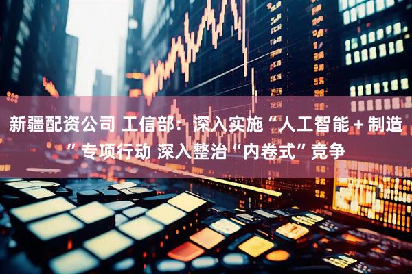 新疆配资公司 工信部：深入实施“人工智能＋制造”专项行动 深入整治“内卷式”竞争
