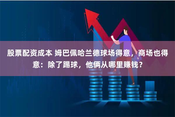 股票配资成本 姆巴佩哈兰德球场得意，商场也得意：除了踢球，他俩从哪里赚钱？