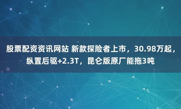 股票配资资讯网站 新款探险者上市，30.98万起，纵置后驱+2.3T，昆仑版原厂能拖3吨