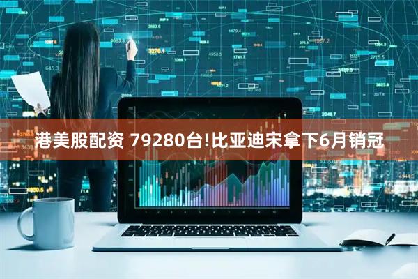 港美股配资 79280台!比亚迪宋拿下6月销冠