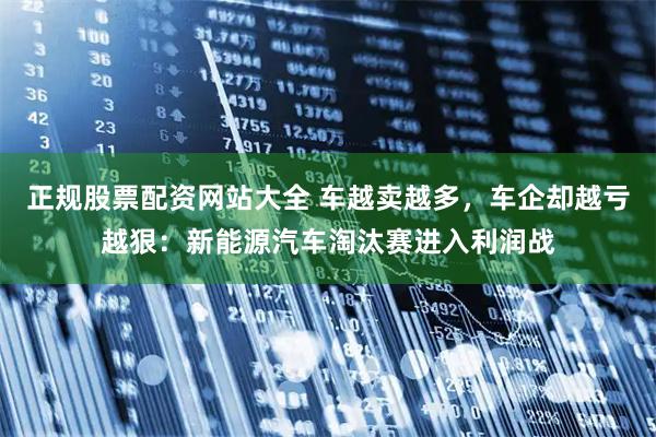 正规股票配资网站大全 车越卖越多，车企却越亏越狠：新能源汽车淘汰赛进入利润战